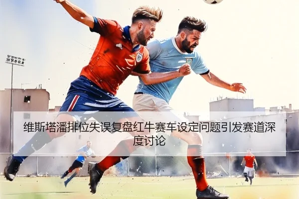 维斯塔潘排位失误复盘红牛赛车设定问题引发赛道深度讨论