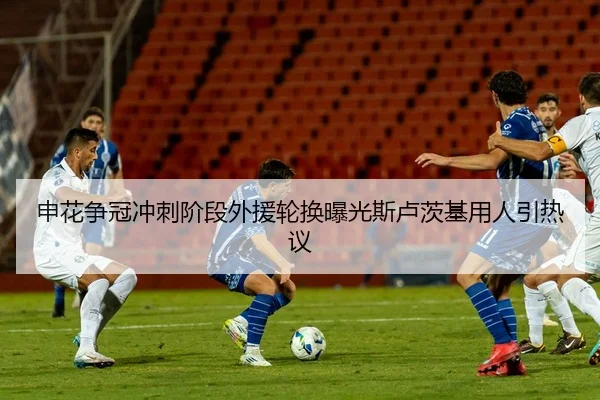 申花争冠冲刺阶段外援轮换曝光斯卢茨基用人引热议