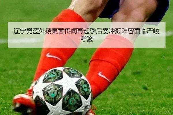 辽宁男篮外援更替传闻再起季后赛冲冠阵容面临严峻考验